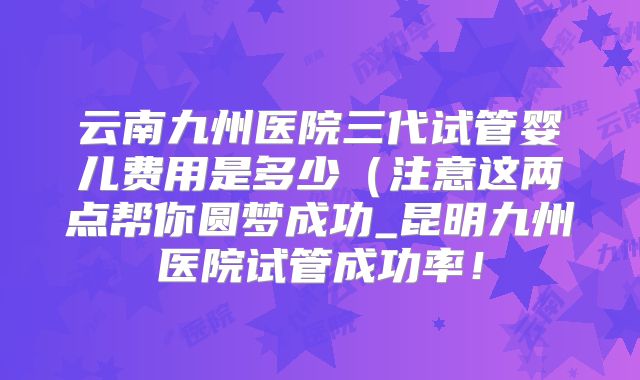 云南九州医院三代试管婴儿费用是多少(注意这两点帮你圆梦成功_昆明九州医院试管成功率!