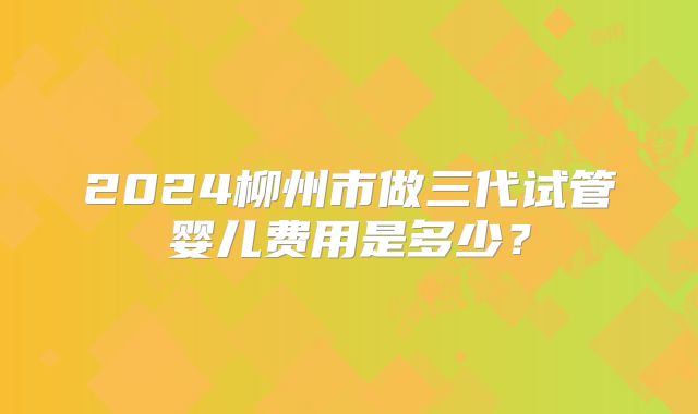 2024柳州市做三代试管婴儿费用是多少?