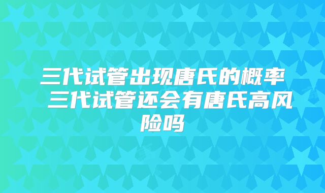 三代试管出现唐氏的概率 三代试管还会有唐氏高风险吗