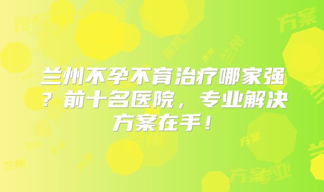 兰州不孕不育治疗哪家强？前十名医院，专业解决方案在手！