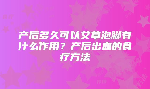 产后多久可以艾草泡脚有什么作用?产后出血的食疗方法