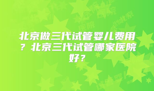 北京做三代试管婴儿费用？北京三代试管哪家医院好？