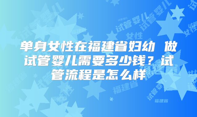 单身女性在福建省妇幼 做试管婴儿需要多少钱?试管流程是怎么样