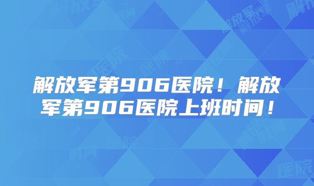 解放军第906医院！解放军第906医院上班时间！