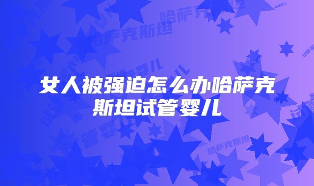 女人被强迫怎么办哈萨克斯坦试管婴儿