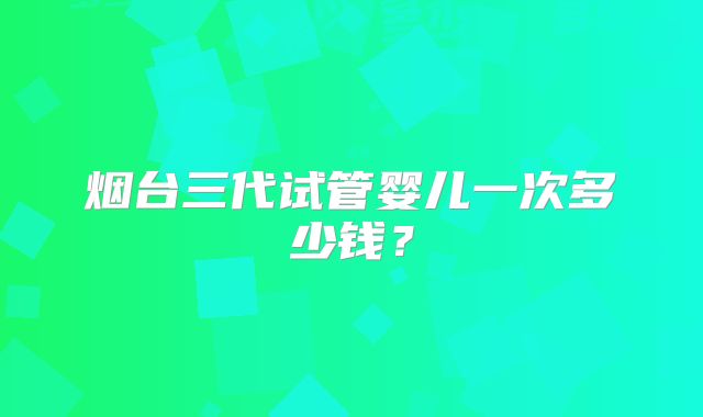 烟台三代试管婴儿一次多少钱?