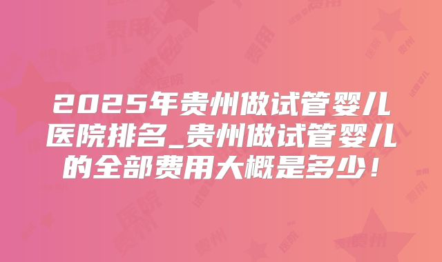 2025年贵州做试管婴儿医院排名_贵州做试管婴儿的全部费用大概是多少！