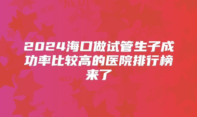 2024海口做试管生子成功率比较高的医院排行榜来了