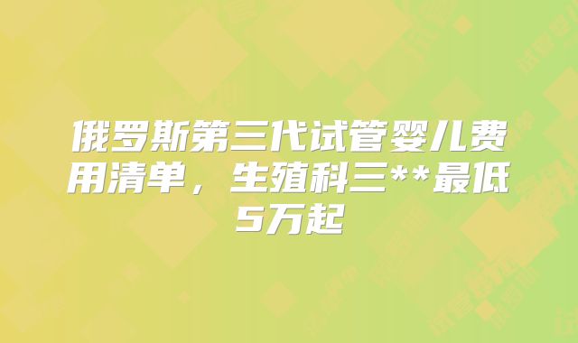 俄罗斯第三代试管婴儿费用清单，生殖科三**最低5万起