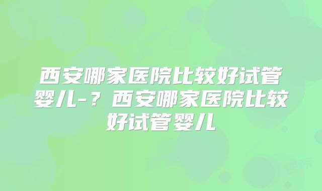 西安哪家医院比较好试管婴儿-?西安哪家医院比较好试管婴儿