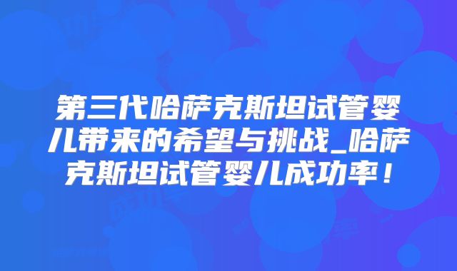 第三代哈萨克斯坦试管婴儿带来的希望与挑战_哈萨克斯坦试管婴儿成功率！