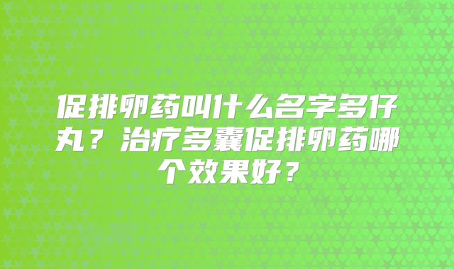 促排卵药叫什么名字多仔丸？治疗多囊促排卵药哪个效果好？