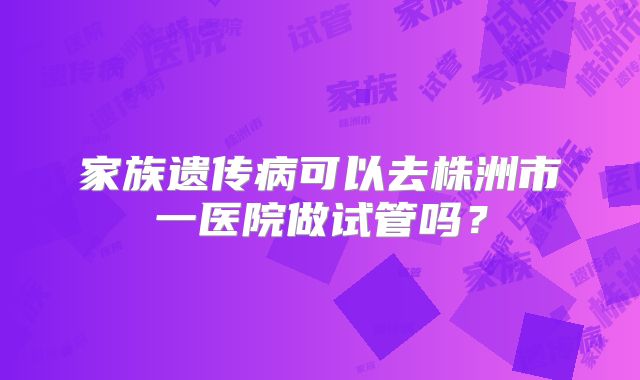 家族遗传病可以去株洲市一医院做试管吗？