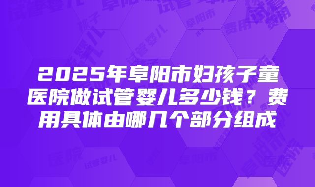 2025年阜阳市妇孩子童医院做试管婴儿多少钱?费用具体由哪几个部分组成