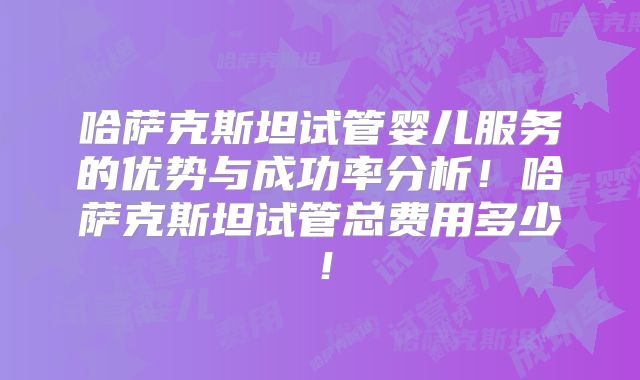 哈萨克斯坦试管婴儿服务的优势与成功率分析！哈萨克斯坦试管总费用多少！