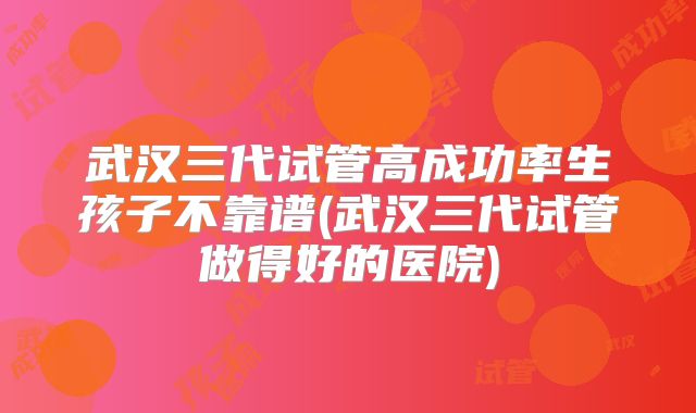 武汉三代试管高成功率生孩子不靠谱(武汉三代试管做得好的医院)