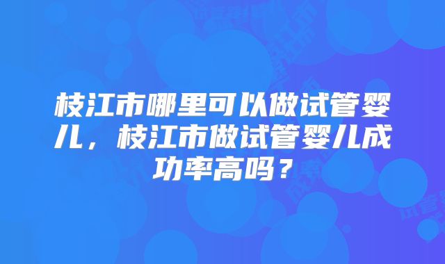 枝江市哪里可以做试管婴儿,枝江市做试管婴儿成功率高吗?