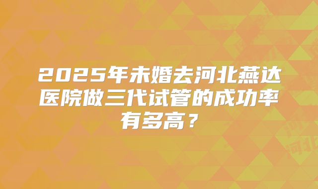 2025年未婚去河北燕达医院做三代试管的成功率有多高?