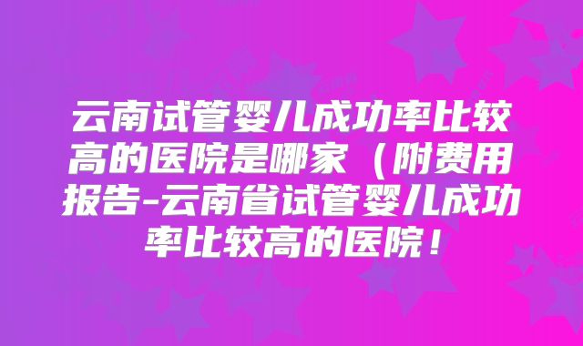 云南试管婴儿成功率比较高的医院是哪家（附费用报告-云南省试管婴儿成功率比较高的医院！
