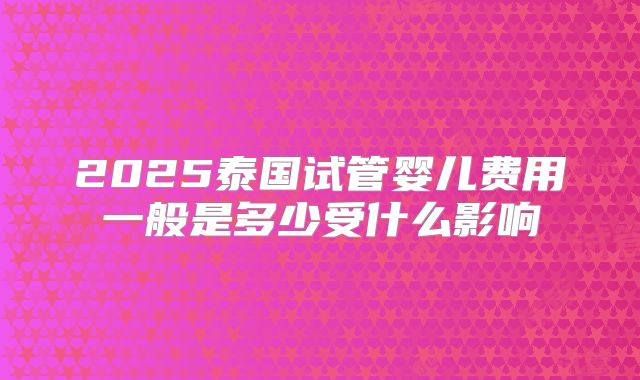 2025泰国试管婴儿费用一般是多少受什么影响