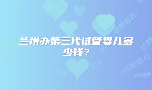 兰州办第三代试管婴儿多少钱？