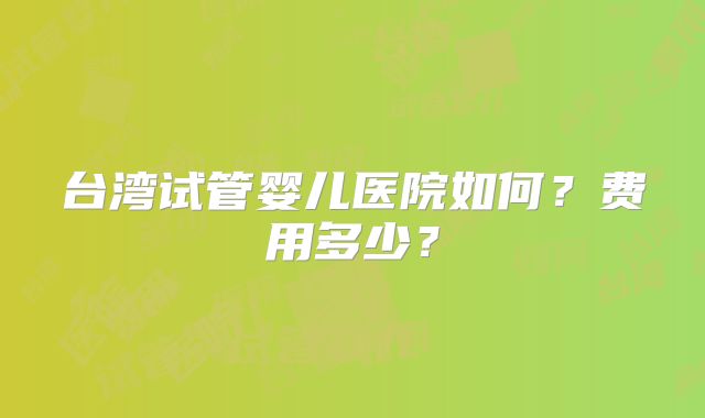 台湾试管婴儿医院如何?费用多少?