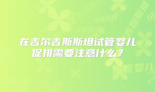 在吉尔吉斯斯坦试管婴儿促排需要注意什么?