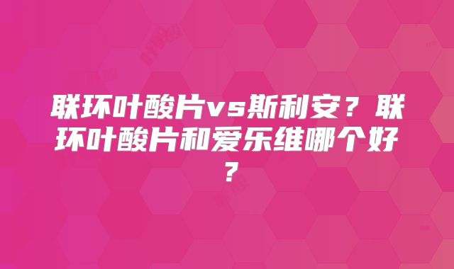 联环叶酸片vs斯利安？联环叶酸片和爱乐维哪个好？