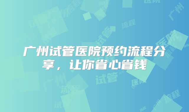 广州试管医院预约流程分享,让你省心省钱