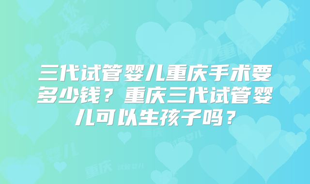 三代试管婴儿重庆手术要多少钱?重庆三代试管婴儿可以生孩子吗?