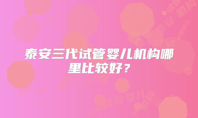 泰安三代试管婴儿机构哪里比较好?