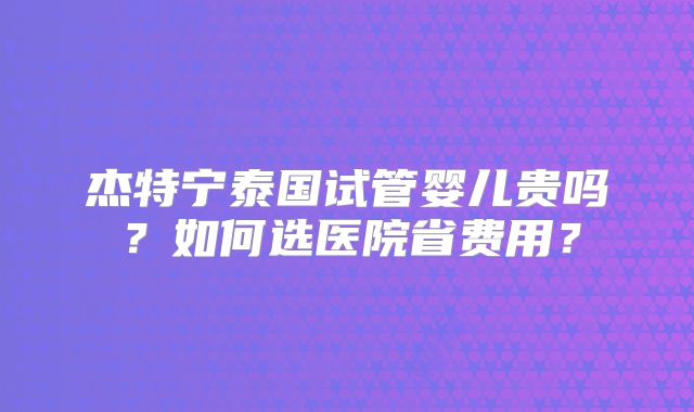 杰特宁泰国试管婴儿贵吗?如何选医院省费用?