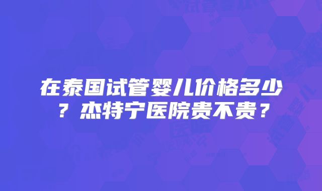 在泰国试管婴儿价格多少？杰特宁医院贵不贵？