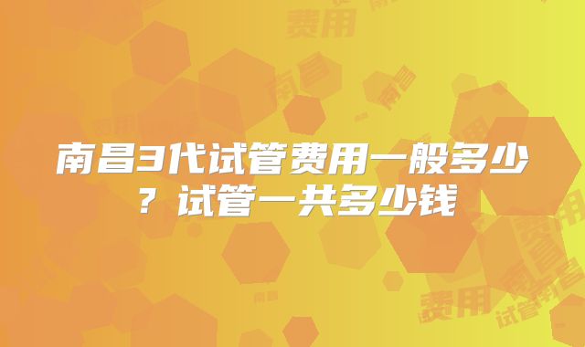 南昌3代试管费用一般多少？试管一共多少钱