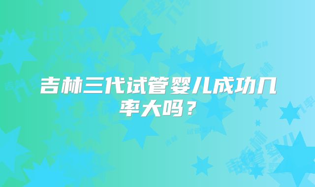 吉林三代试管婴儿成功几率大吗？
