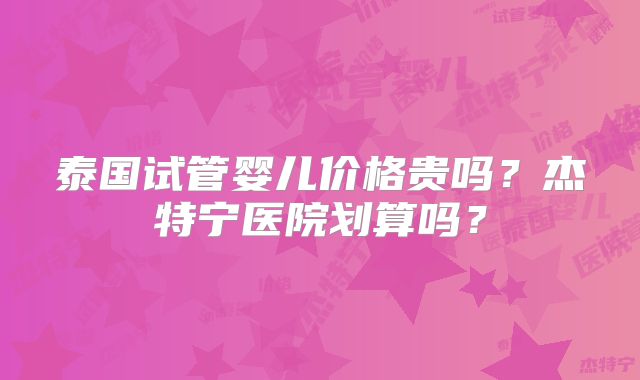 泰国试管婴儿价格贵吗?杰特宁医院划算吗?