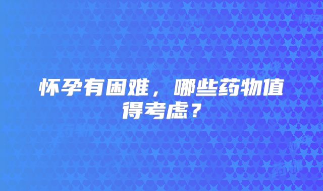 怀孕有困难，哪些药物值得考虑？