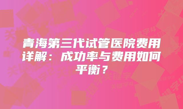 青海第三代试管医院费用详解：成功率与费用如何平衡？