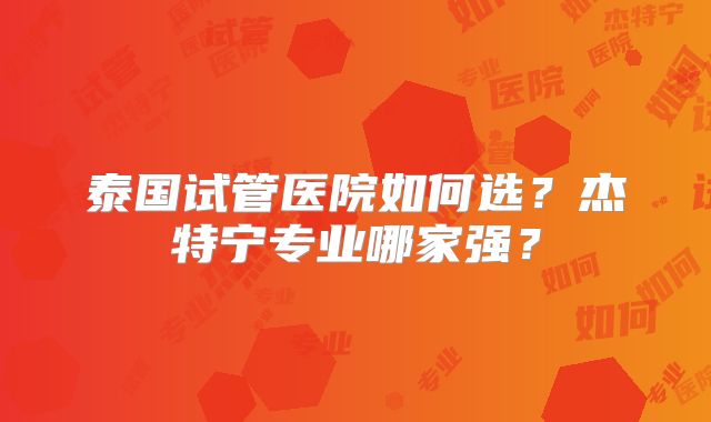 泰国试管医院如何选?杰特宁专业哪家强?