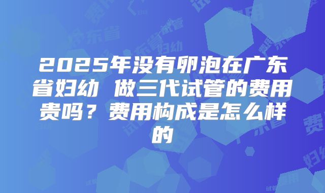 2025年没有卵泡在广东省妇幼 做三代试管的费用贵吗?费用构成是怎么样的