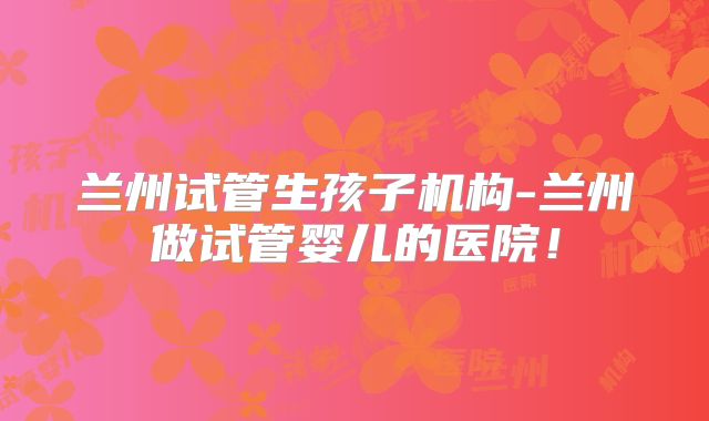 兰州试管生孩子机构-兰州做试管婴儿的医院!