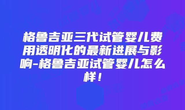 格鲁吉亚三代试管婴儿费用透明化的最新进展与影响-格鲁吉亚试管婴儿怎么样！
