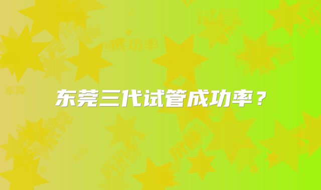 东莞三代试管成功率?