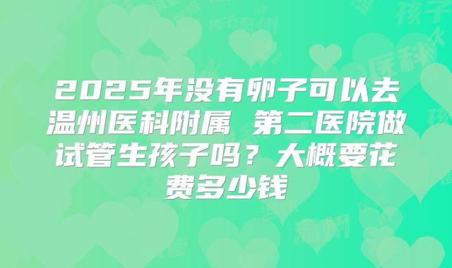 2025年没有卵子可以去温州医科附属 第二医院做试管生孩子吗？大概要花费多少钱