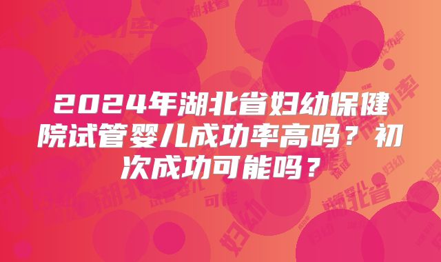 2024年湖北省妇幼保健院试管婴儿成功率高吗？初次成功可能吗？