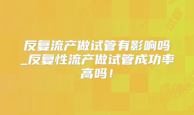 反复流产做试管有影响吗_反复性流产做试管成功率高吗！