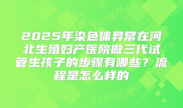 2025年染色体异常在河北生殖妇产医院做三代试管生孩子的步骤有哪些？流程是怎么样的