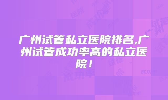广州试管私立医院排名,广州试管成功率高的私立医院!