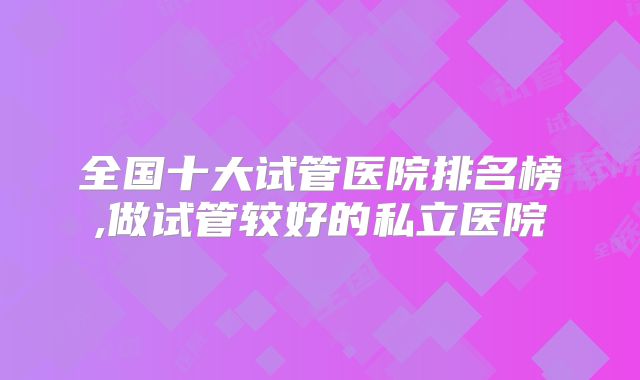 全国十大试管医院排名榜,做试管较好的私立医院