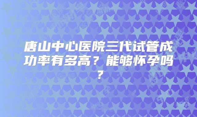 唐山中心医院三代试管成功率有多高?能够怀孕吗?